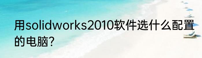 用solidworks2010软件选什么配置的电脑？