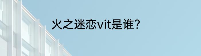 火之迷恋vit是谁？