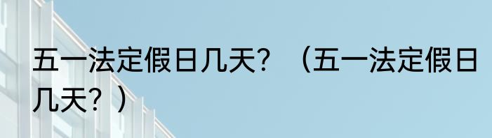 五一法定假日几天？（五一法定假日几天？）