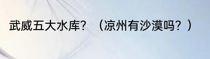 武威五大水库？（凉州有沙漠吗？）