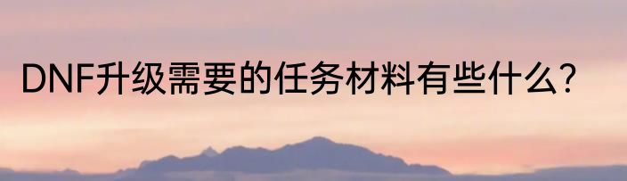 DNF升级需要的任务材料有些什么？