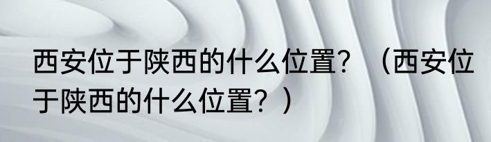 西安位于陕西的什么位置？（西安位于陕西的什么位置？）