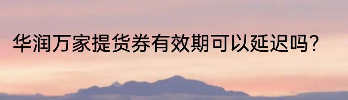 华润万家提货券有效期可以延迟吗？