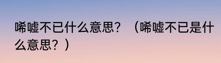 唏嘘不已什么意思？（唏嘘不已是什么意思？）