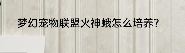 梦幻宠物联盟火神蛾怎么培养？