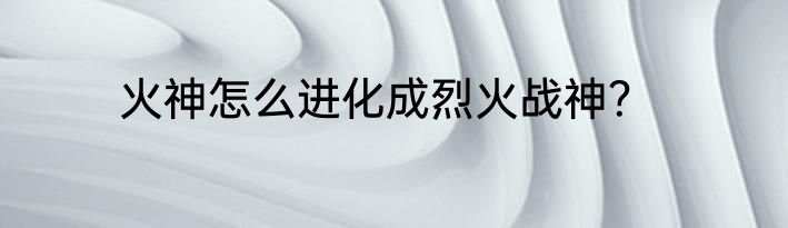 火神怎么进化成烈火战神？