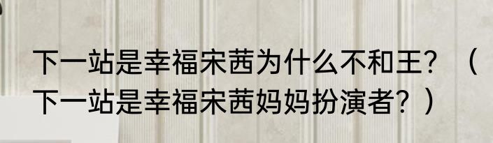 下一站是幸福宋茜为什么不和王？（下一站是幸福宋茜妈妈扮演者？）