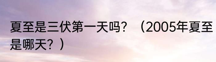 夏至是三伏第一天吗？（2005年夏至是哪天？）