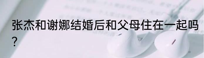 张杰和谢娜结婚后和父母住在一起吗？