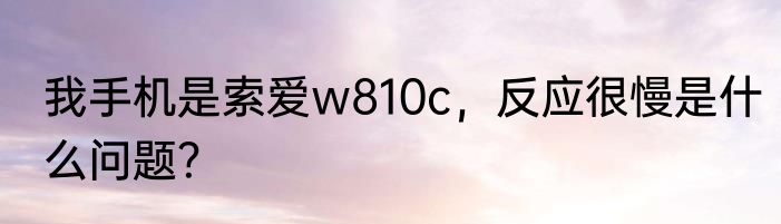 我手机是索爱w810c，反应很慢是什么问题？