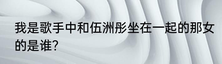 我是歌手中和伍洲彤坐在一起的那女的是谁？
