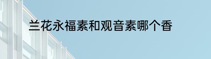 兰花永福素和观音素哪个香