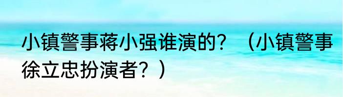 小镇警事蒋小强谁演的？（小镇警事徐立忠扮演者？）
