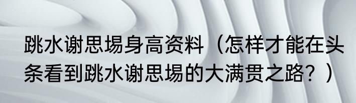 跳水谢思埸身高资料（怎样才能在头条看到跳水谢思埸的大满贯之路？）