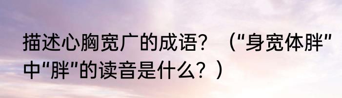 描述心胸宽广的成语？（“身宽体胖”中“胖”的读音是什么？）