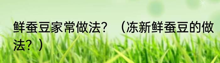 鲜蚕豆家常做法？（冻新鲜蚕豆的做法？）