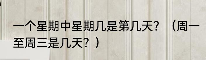 一个星期中星期几是第几天？（周一至周三是几天？）