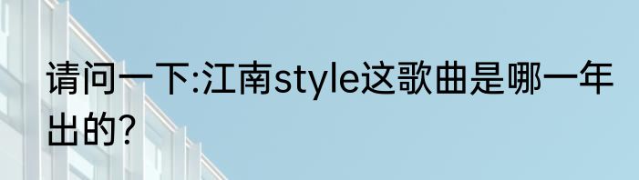 请问一下:江南style这歌曲是哪一年出的？