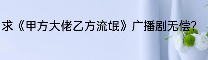 求《甲方大佬乙方流氓》广播剧无偿？