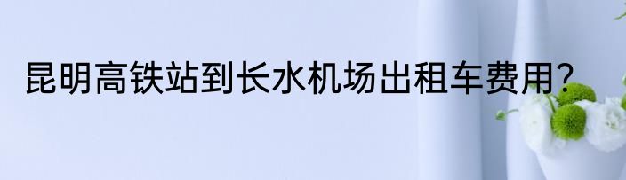 昆明高铁站到长水机场出租车费用？