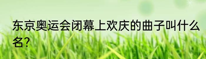 东京奥运会闭幕上欢庆的曲子叫什么名？