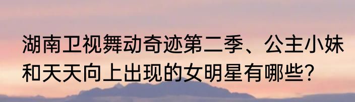 湖南卫视舞动奇迹第二季、公主小妹和天天向上出现的女明星有哪些？