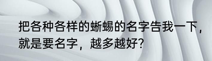 把各种各样的蜥蜴的名字告我一下，就是要名字，越多越好？
