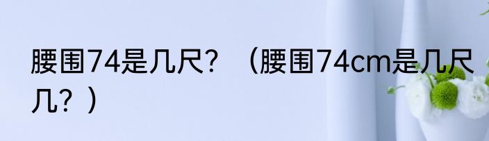 腰围74是几尺？（腰围74cm是几尺几？）