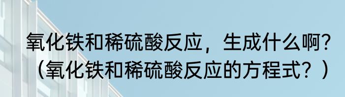 氧化铁和稀硫酸反应，生成什么啊？（氧化铁和稀硫酸反应的方程式？）