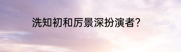 洗知初和厉景深扮演者？