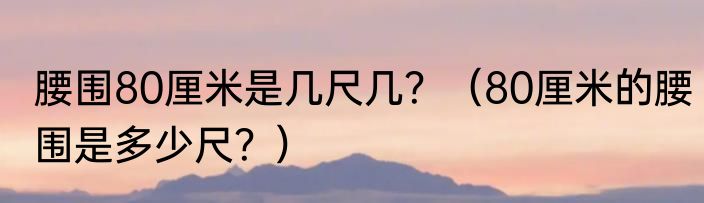 腰围80厘米是几尺几？（80厘米的腰围是多少尺？）