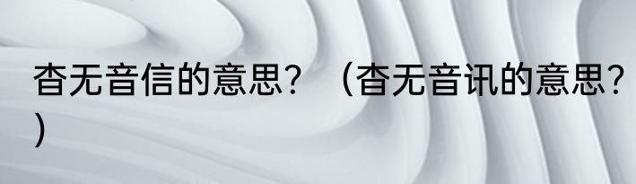 杳无音信的意思？（杳无音讯的意思？）