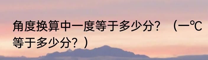 角度换算中一度等于多少分？（一℃等于多少分？）