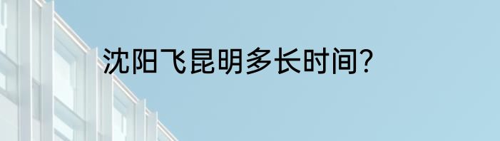 沈阳飞昆明多长时间？
