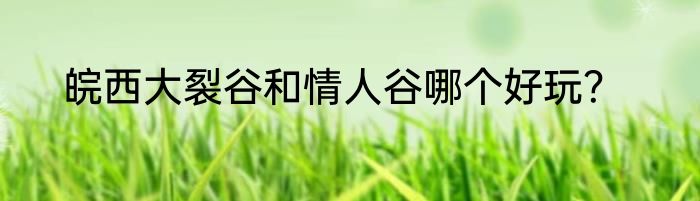 皖西大裂谷和情人谷哪个好玩？