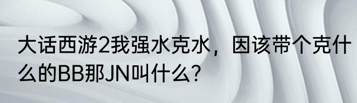 大话西游2我强水克水，因该带个克什么的BB那JN叫什么？