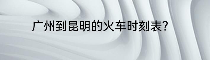 广州到昆明的火车时刻表？