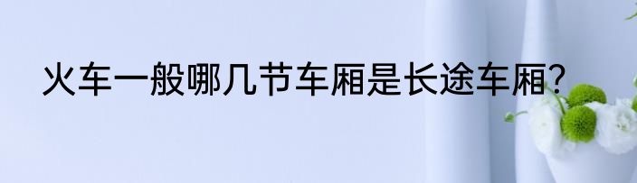 火车一般哪几节车厢是长途车厢？