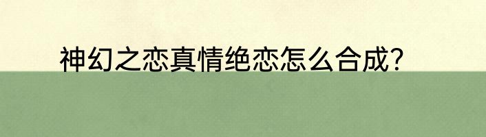 神幻之恋真情绝恋怎么合成？