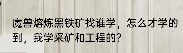 魔兽熔炼黑铁矿找谁学，怎么才学的到，我学采矿和工程的？
