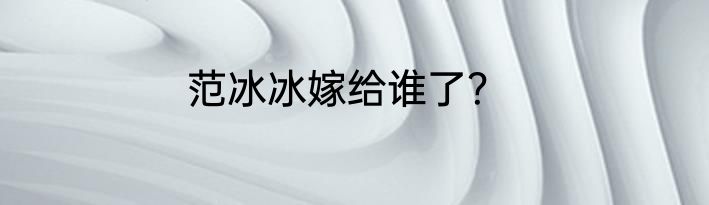 范冰冰嫁给谁了？