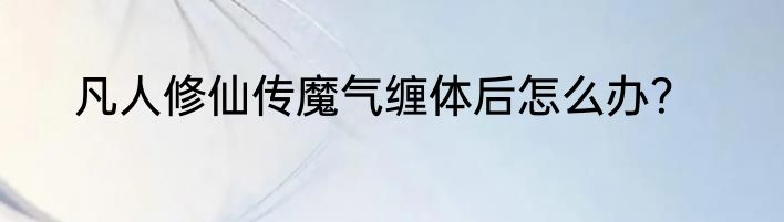 凡人修仙传魔气缠体后怎么办？