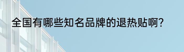 全国有哪些知名品牌的退热贴啊？