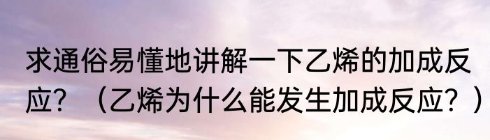 求通俗易懂地讲解一下乙烯的加成反应？（乙烯为什么能发生加成反应？）