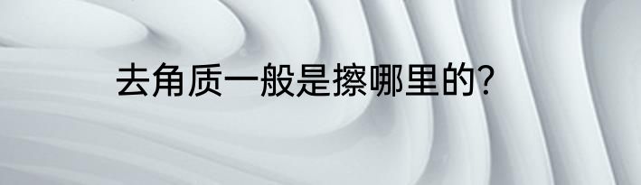 去角质一般是擦哪里的？