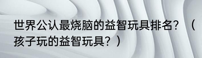 世界公认最烧脑的益智玩具排名？（孩子玩的益智玩具？）