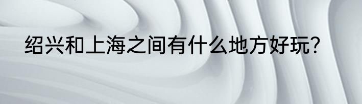绍兴和上海之间有什么地方好玩？