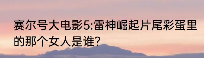 赛尔号大电影5:雷神崛起片尾彩蛋里的那个女人是谁？