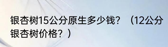 银杏树15公分原生多少钱？（12公分银杏树价格？）