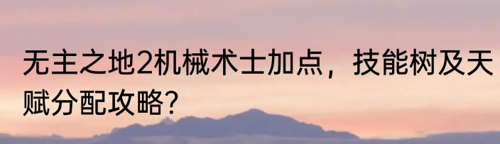 无主之地2机械术士加点，技能树及天赋分配攻略？
